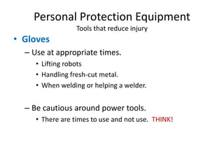 Personal Protection Equipment
                 Tools that reduce injury
• Gloves
  – Use at appropriate times.
     • Lifting robots
     • Handling fresh-cut metal.
     • When welding or helping a welder.


  – Be cautious around power tools.
     • There are times to use and not use. THINK!
 