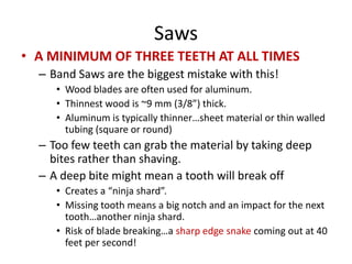 Saws
• A MINIMUM OF THREE TEETH AT ALL TIMES
  – Band Saws are the biggest mistake with this!
     • Wood blades are often used for aluminum.
     • Thinnest wood is ~9 mm (3/8”) thick.
     • Aluminum is typically thinner…sheet material or thin walled
       tubing (square or round)
  – Too few teeth can grab the material by taking deep
    bites rather than shaving.
  – A deep bite might mean a tooth will break off
     • Creates a “ninja shard”.
     • Missing tooth means a big notch and an impact for the next
       tooth…another ninja shard.
     • Risk of blade breaking…a sharp edge snake coming out at 40
       feet per second!
 