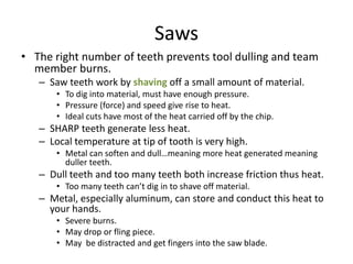 Saws
• The right number of teeth prevents tool dulling and team
  member burns.
   – Saw teeth work by shaving off a small amount of material.
       • To dig into material, must have enough pressure.
       • Pressure (force) and speed give rise to heat.
       • Ideal cuts have most of the heat carried off by the chip.
   – SHARP teeth generate less heat.
   – Local temperature at tip of tooth is very high.
       • Metal can soften and dull…meaning more heat generated meaning
         duller teeth.
   – Dull teeth and too many teeth both increase friction thus heat.
       • Too many teeth can’t dig in to shave off material.
   – Metal, especially aluminum, can store and conduct this heat to
     your hands.
       • Severe burns.
       • May drop or fling piece.
       • May be distracted and get fingers into the saw blade.
 