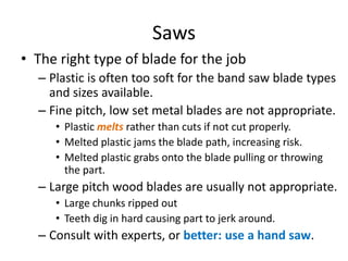 Saws
• The right type of blade for the job
  – Plastic is often too soft for the band saw blade types
    and sizes available.
  – Fine pitch, low set metal blades are not appropriate.
     • Plastic melts rather than cuts if not cut properly.
     • Melted plastic jams the blade path, increasing risk.
     • Melted plastic grabs onto the blade pulling or throwing
       the part.
  – Large pitch wood blades are usually not appropriate.
     • Large chunks ripped out
     • Teeth dig in hard causing part to jerk around.
  – Consult with experts, or better: use a hand saw.
 