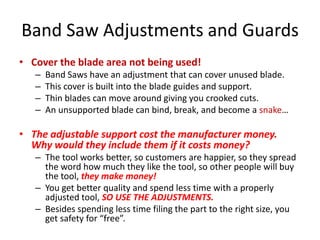 Band Saw Adjustments and Guards
• Cover the blade area not being used!
   –   Band Saws have an adjustment that can cover unused blade.
   –   This cover is built into the blade guides and support.
   –   Thin blades can move around giving you crooked cuts.
   –   An unsupported blade can bind, break, and become a snake…

• The adjustable support cost the manufacturer money.
  Why would they include them if it costs money?
   – The tool works better, so customers are happier, so they spread
     the word how much they like the tool, so other people will buy
     the tool, they make money!
   – You get better quality and spend less time with a properly
     adjusted tool, SO USE THE ADJUSTMENTS.
   – Besides spending less time filing the part to the right size, you
     get safety for “free”.
 