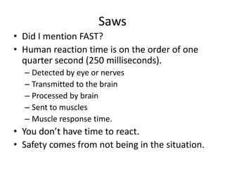 Saws
• Did I mention FAST?
• Human reaction time is on the order of one
  quarter second (250 milliseconds).
  – Detected by eye or nerves
  – Transmitted to the brain
  – Processed by brain
  – Sent to muscles
  – Muscle response time.
• You don’t have time to react.
• Safety comes from not being in the situation.
 