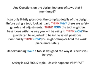 Any Questions on the design features of saws that I
                       mentioned?

I can only lightly gloss over the complex details of the design.
Before using a tool, look at it and THINK WHY there are safety
   guards and adjustments. THINK HOW the tool might be
 hazardous with the way you will be using it. THINK HOW the
     guards can be adjusted to be in the safest positions.
  Continually THINK HOW you might clamp or hold the work
                        piece more safely.

Understanding WHY a tool is designed the way it is helps you
                        be safe.

    Safety is a SERIOUS topic. Unsafe happens VERY FAST.
 