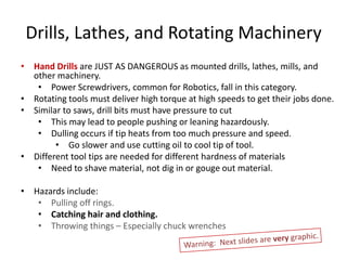 Drills, Lathes, and Rotating Machinery
• Hand Drills are JUST AS DANGEROUS as mounted drills, lathes, mills, and
  other machinery.
   • Power Screwdrivers, common for Robotics, fall in this category.
• Rotating tools must deliver high torque at high speeds to get their jobs done.
• Similar to saws, drill bits must have pressure to cut
   • This may lead to people pushing or leaning hazardously.
   • Dulling occurs if tip heats from too much pressure and speed.
        • Go slower and use cutting oil to cool tip of tool.
• Different tool tips are needed for different hardness of materials
   • Need to shave material, not dig in or gouge out material.

• Hazards include:
   • Pulling off rings.
   • Catching hair and clothing.
   • Throwing things – Especially chuck wrenches
 