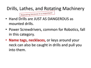 Drills, Lathes, and Rotating Machinery
• Hand Drills are JUST AS DANGEROUS as
  mounted drills.
• Power Screwdrivers, common for Robotics, fall
  in this category.
• Name tags, necklaces, or keys around your
  neck can also be caught in drills and pull you
  into them.
 