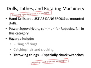 Drills, Lathes, and Rotating Machinery
• Hand Drills are JUST AS DANGEROUS as mounted
  drills.
• Power Screwdrivers, common for Robotics, fall in
  this category.
• Hazards include:
   • Pulling off rings.
   • Catching hair and clothing.
   • Throwing things – Especially chuck wrenches
 