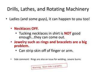 Drills, Lathes, and Rotating Machinery
• Ladies (and some guys), it can happen to you too!

  • Necklaces OFF.
     • Tucking necklaces in shirt is NOT good
       enough…they can come out.
  • Jewelry such as rings and bracelets are a big
    problem.
     • Can strip skin off of finger or arm.

  •   Side comment: Rings are also an issue for welding…severe burns.
 