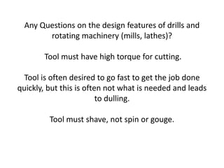 Any Questions on the design features of drills and
        rotating machinery (mills, lathes)?

       Tool must have high torque for cutting.

  Tool is often desired to go fast to get the job done
quickly, but this is often not what is needed and leads
                         to dulling.

         Tool must shave, not spin or gouge.
 