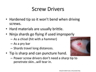 Screw Drivers
• Hardened tip so it won’t bend when driving
  screws.
• Hard materials are usually brittle.
• Ninja shards go flying if used improperly
  – As a chisel (hit with a hammer)
  – As a pry bar
  – Shards travel long distances.
• Tip is sharp and can puncture hand.
  – Power screw drivers don’t need a sharp tip to
    penetrate skin…will tear in.

                                      Actual incident was a tiny wood chip..
 