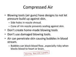 Compressed Air
• Blowing tools (air guns) have designs to not let
  pressure build up against skin.
   – Side holes in nozzle shroud.
   – Cone of rim nozzle prevents sealing against skin.
• Don’t create home-made blowing tools
• Don’t use damaged blowing tools.
• Air can penetrate skin causing bubbles in blood
  stream.
   – Bubbles can block blood flow…especially risky when
     blocks blood to heart or brain.
 