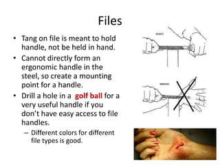 Files
• Tang on file is meant to hold
  handle, not be held in hand.
• Cannot directly form an
  ergonomic handle in the
  steel, so create a mounting
  point for a handle.
• Drill a hole in a golf ball for a
  very useful handle if you
  don’t have easy access to file
  handles.
   – Different colors for different
     file types is good.
 