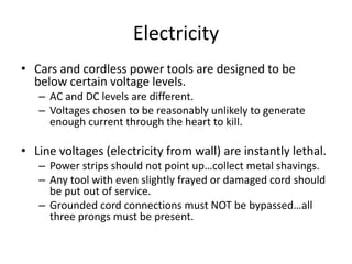 Electricity
• Cars and cordless power tools are designed to be
  below certain voltage levels.
   – AC and DC levels are different.
   – Voltages chosen to be reasonably unlikely to generate
     enough current through the heart to kill.

• Line voltages (electricity from wall) are instantly lethal.
   – Power strips should not point up…collect metal shavings.
   – Any tool with even slightly frayed or damaged cord should
     be put out of service.
   – Grounded cord connections must NOT be bypassed…all
     three prongs must be present.
 