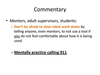 Commentary
• Mentors, adult supervisors, students:
  – Don’t be afraid to slow robot work down by
    telling anyone, even mentors, to not use a tool if
    you do not feel comfortable about how it is being
    used.


  – Mentally practice calling 911.
 