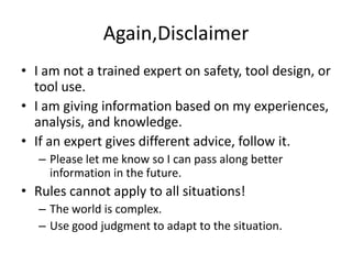 Again,Disclaimer
• I am not a trained expert on safety, tool design, or
  tool use.
• I am giving information based on my experiences,
  analysis, and knowledge.
• If an expert gives different advice, follow it.
   – Please let me know so I can pass along better
     information in the future.
• Rules cannot apply to all situations!
   – The world is complex.
   – Use good judgment to adapt to the situation.
 