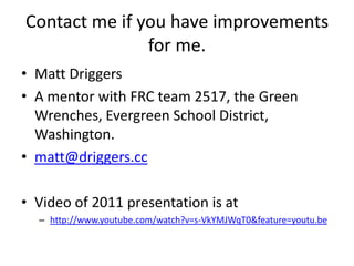 Contact me if you have improvements
               for me.
• Matt Driggers
• A mentor with FRC team 2517, the Green
  Wrenches, Evergreen School District,
  Washington.
• matt@driggers.cc

• Video of 2011 presentation is at
  – http://www.youtube.com/watch?v=s-VkYMJWqT0&feature=youtu.be
 