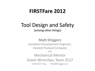 FIRSTFare 2012

Tool Design and Safety
      (among other things)


          Matt Driggers
   Hardware Development Engineer,
      Hewlett Packard Company
                    and
      Mechanical Mentor
  Green Wrenches, Team 2517
     team2517.org    matt@driggers.cc
 
