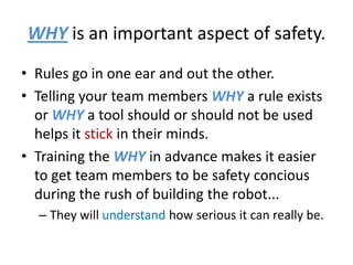 WHY is an important aspect of safety.
• Rules go in one ear and out the other.
• Telling your team members WHY a rule exists
  or WHY a tool should or should not be used
  helps it stick in their minds.
• Training the WHY in advance makes it easier
  to get team members to be safety concious
  during the rush of building the robot...
  – They will understand how serious it can really be.
 
