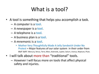 What is a tool?
• A tool is something that helps you accomplish a task.
   –   A computer is a tool.
   –   A newspaper is a tool.
   –   A telephone is a tool.
   –   A business plan is a tool.
   –   A mnemonic is a tool.
        • Mother Very Thoughtfully Made A Jelly Sandwich Under No
          Protest = Major features of our solar system in their order from
          our sun: Mercury, Venus, Terra, Mars, Asteroids, Jupiter, Saturn, Uranus, Neptune, Pluto.
• I will talk about more than “traditional” tools.
   – However I will focus more on tools that affect physical
     safety and injuries.
 