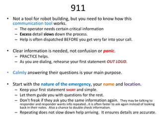 911
• Not a tool for robot building, but you need to know how this
  communication tool works.
   – The operator needs certain critical information
   – Excess detail slows down the process.
   – Help is often dispatched BEFORE you get very far into your call.

• Clear information is needed, not confusion or panic.
   – PRACTICE helps.
   – As you are dialing, rehearse your first statement OUT LOUD.

• Calmly answering their questions is your main purpose.

• Start with the nature of the emergency, your name and location.
   – Keep your first statement SHORT and simple.
   – Let them guide you with questions for the rest.
   – Don’t freak if they ask you the same information again.               They may be talking to
      responder and responder wants info repeated…it is often faster to ask again instead of looking
      back in their notes. Also a chance to double check information.
   – Repeating does not slow down help arriving. It ensures details are accurate.
 