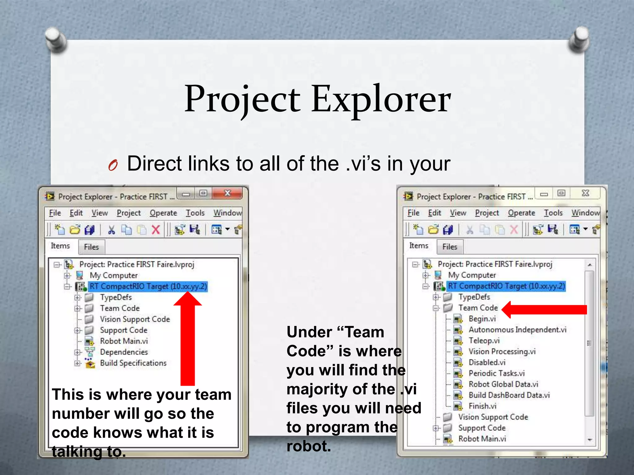 Project Explorer
O Direct links to all of the .vi’s in your

program

This is where your team
number will go so the
code knows what it is
talking to.

Under “Team
Code” is where
you will find the
majority of the .vi
files you will need
to program the
robot.

 