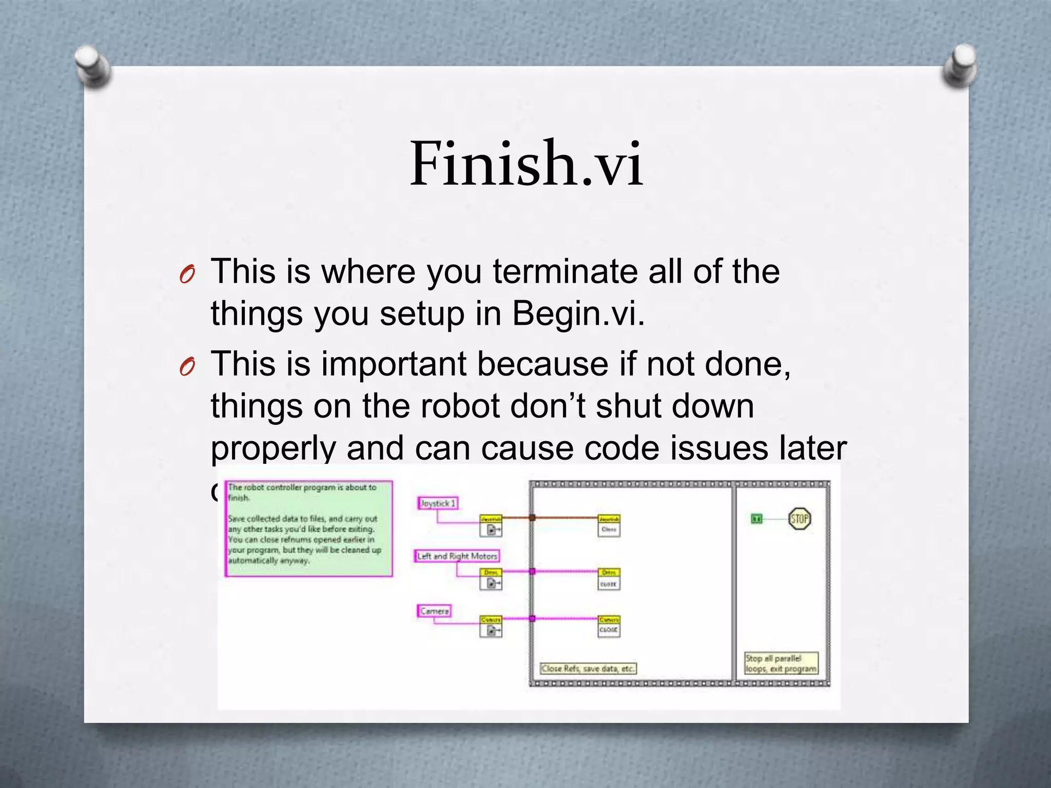 Finish.vi
O This is where you terminate all of the

things you setup in Begin.vi.
O This is important because if not done,
things on the robot don’t shut down
properly and can cause code issues later
on.

 