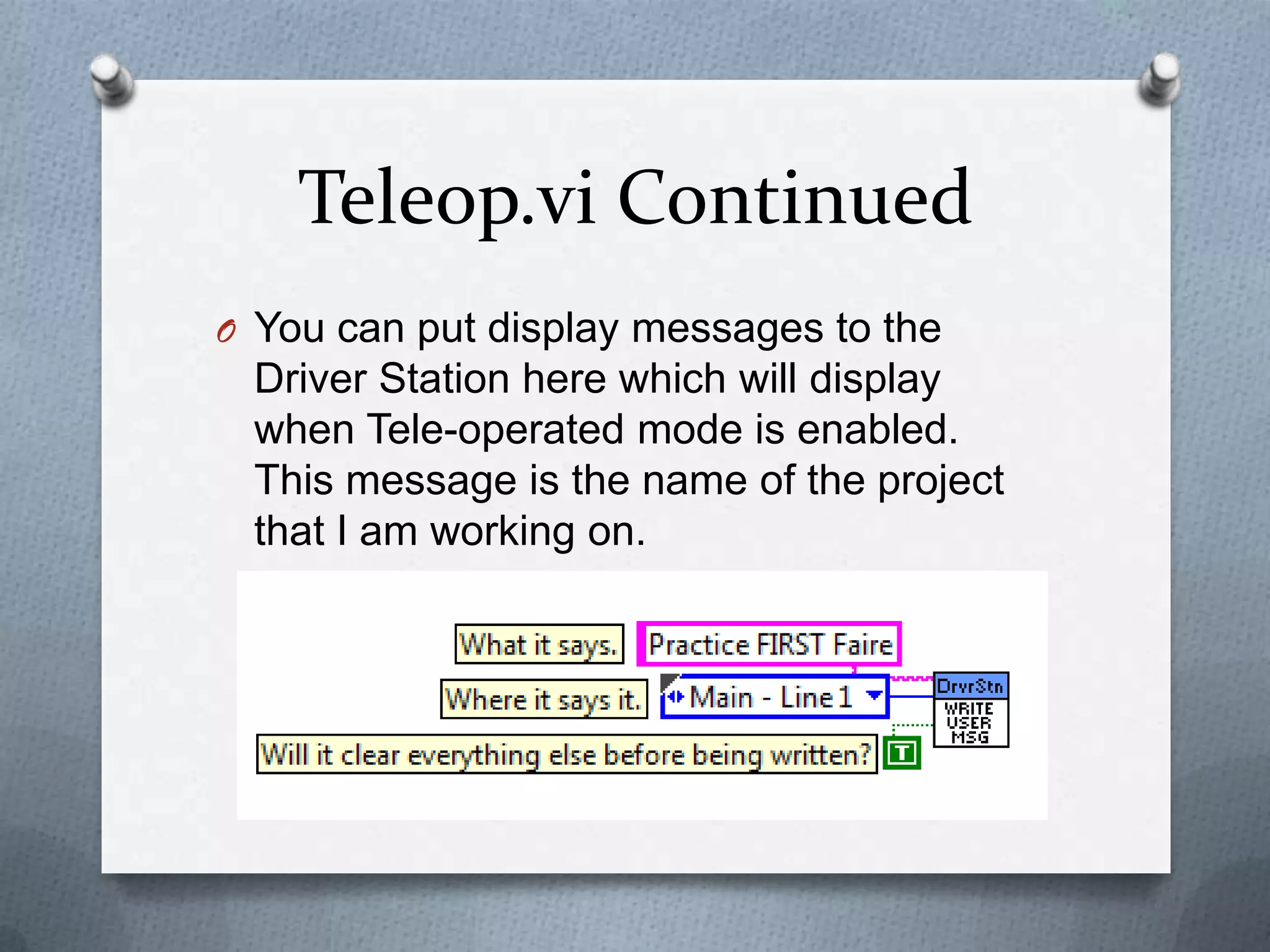 Teleop.vi Continued
O You can put display messages to the

Driver Station here which will display
when Tele-operated mode is enabled.
This message is the name of the project
that I am working on.

 