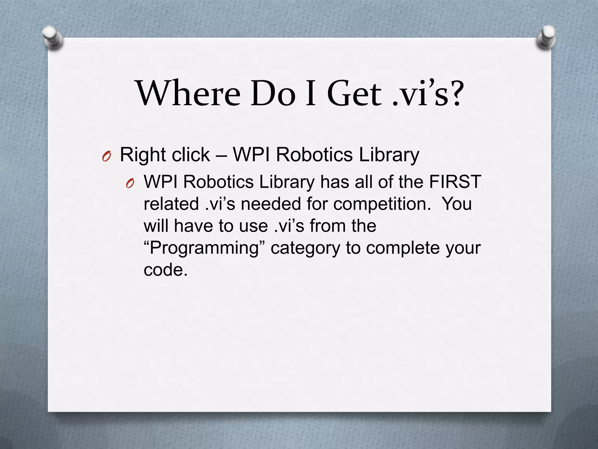 Where Do I Get .vi’s?
O Right click – WPI Robotics Library
O WPI Robotics Library has all of the FIRST

related .vi’s needed for competition. You
will have to use .vi’s from the
“Programming” category to complete your
code.

 