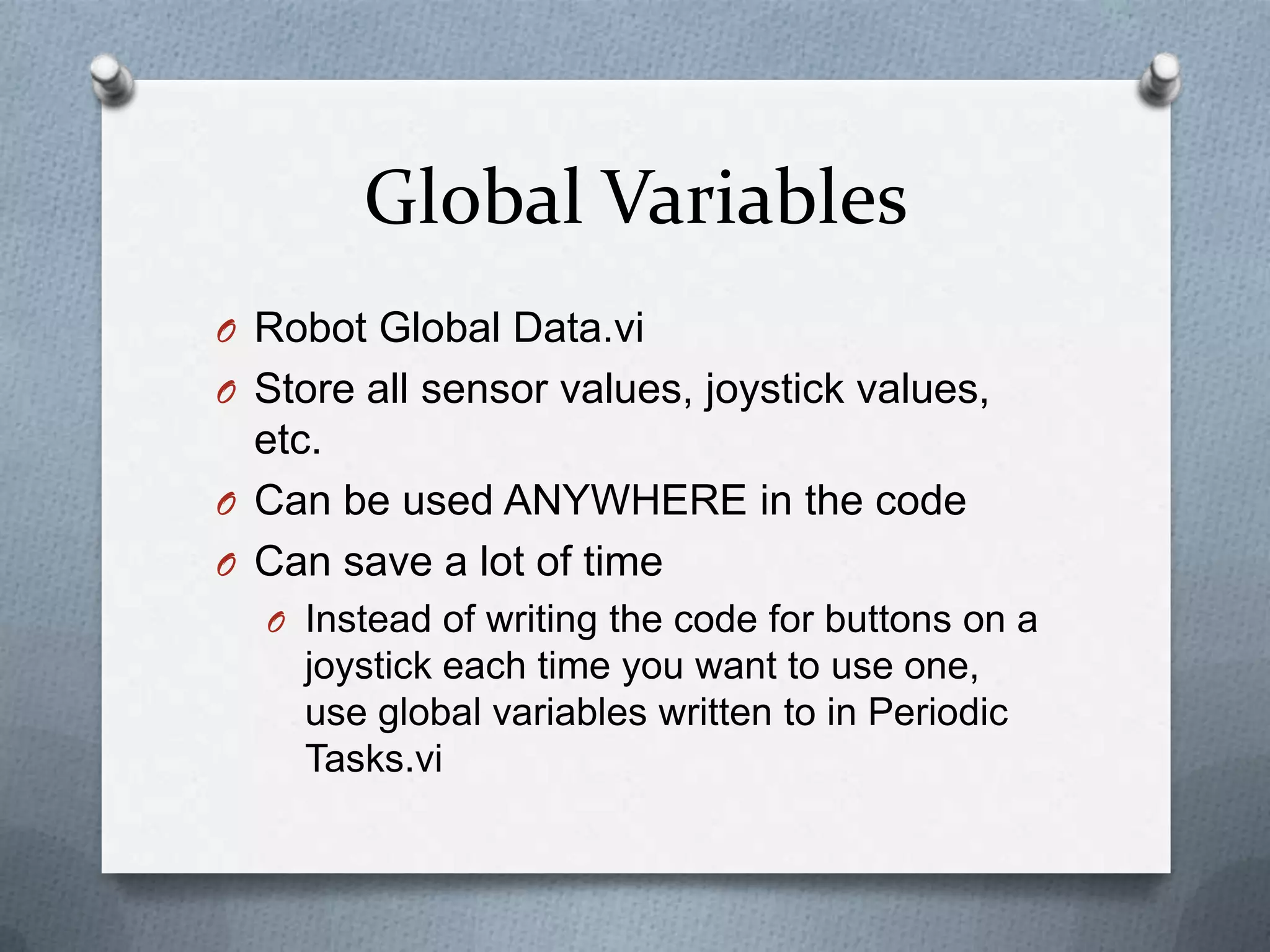 Global Variables
O Robot Global Data.vi
O Store all sensor values, joystick values,

etc.
O Can be used ANYWHERE in the code
O Can save a lot of time
O Instead of writing the code for buttons on a

joystick each time you want to use one,
use global variables written to in Periodic
Tasks.vi

 