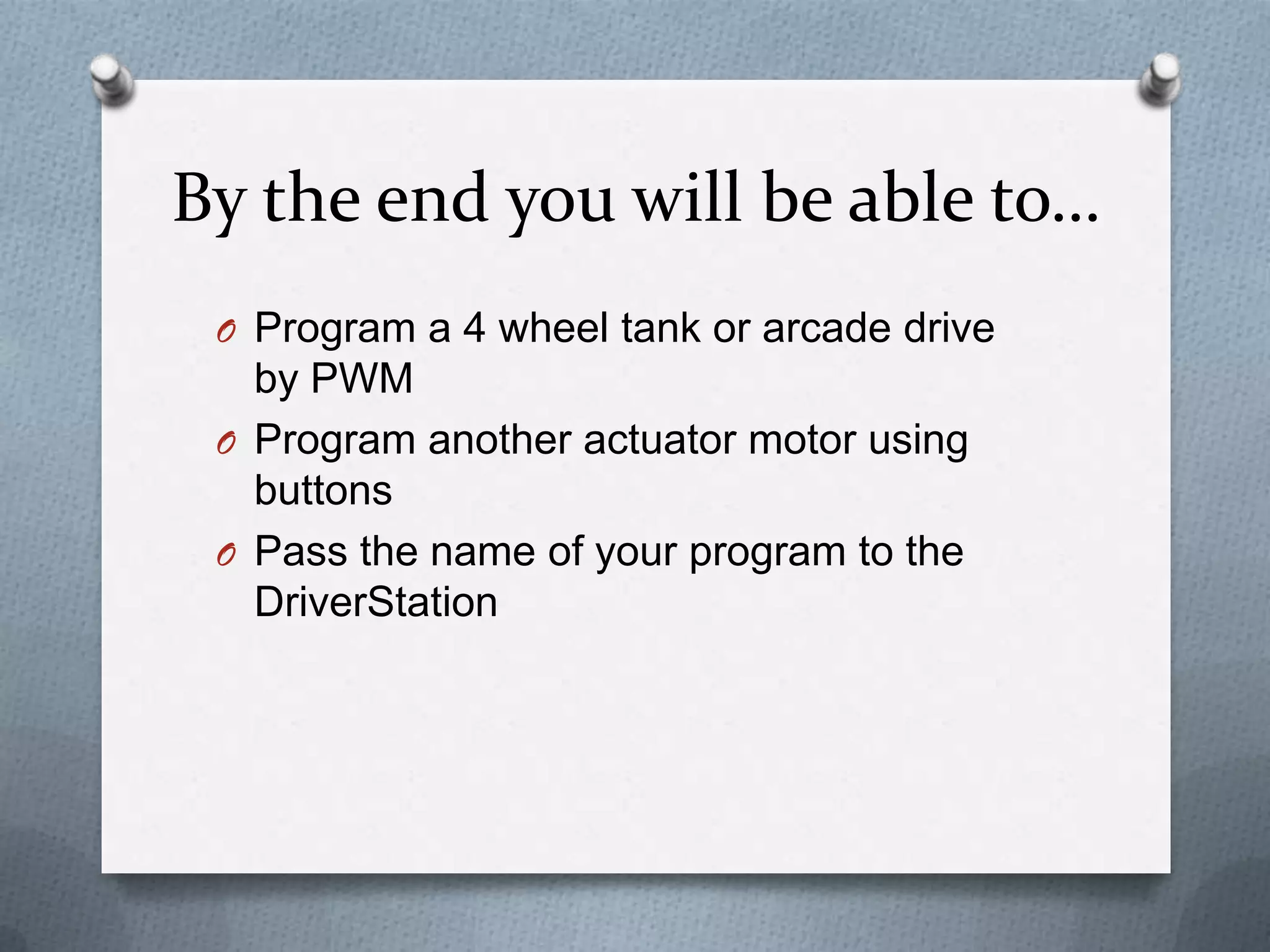 By the end you will be able to…
O Program a 4 wheel tank or arcade drive

by PWM
O Program another actuator motor using
buttons
O Pass the name of your program to the
DriverStation

 
