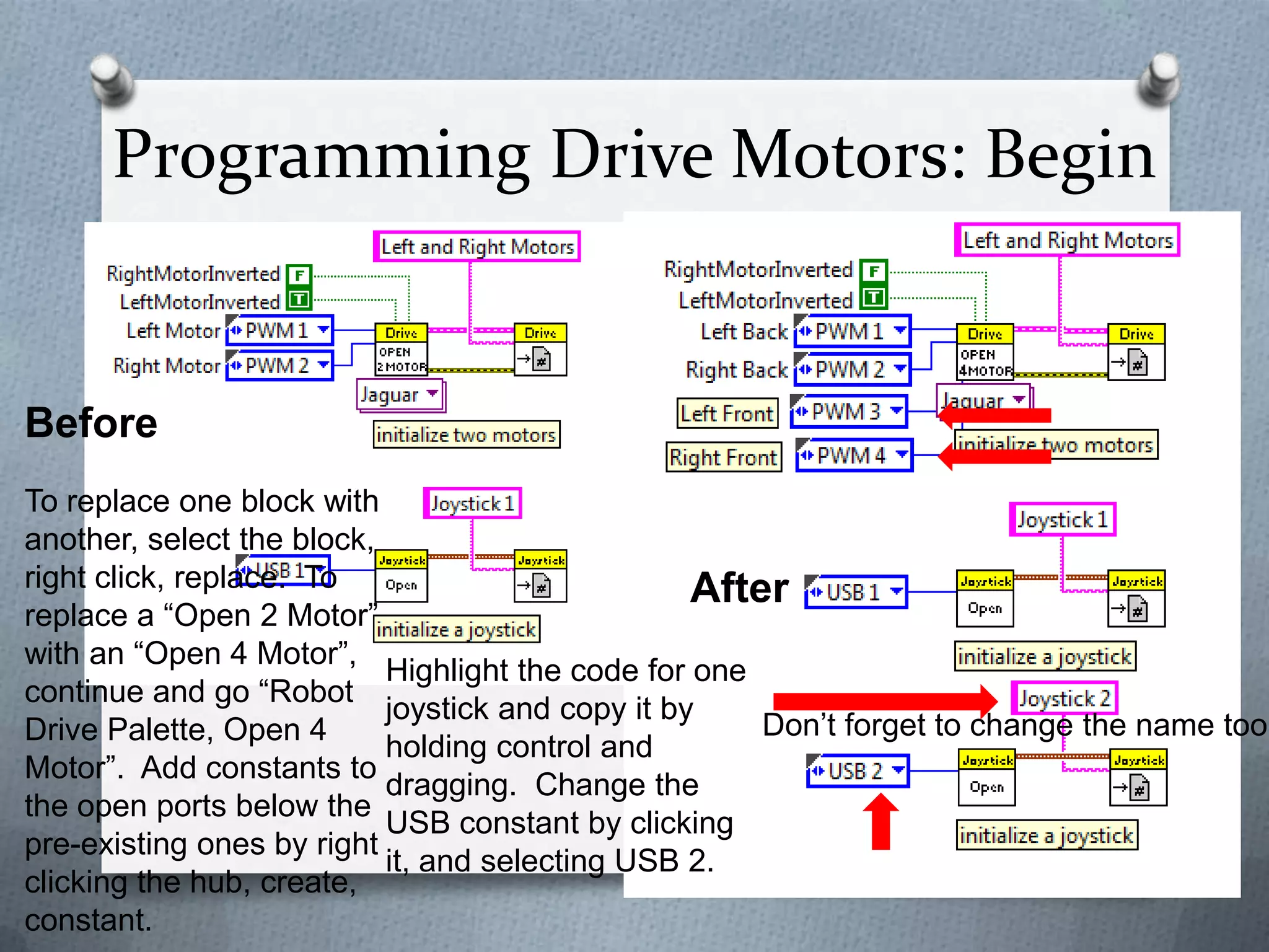 Programming Drive Motors: Begin

Before

To replace one block with
another, select the block,
right click, replace. To
After
replace a “Open 2 Motor”
with an “Open 4 Motor”,
Highlight the code for one
continue and go “Robot
joystick and copy it by
Don’t forget to change the name too!
Drive Palette, Open 4
holding control and
Motor”. Add constants to
dragging. Change the
the open ports below the
USB constant by clicking
pre-existing ones by right
it, and selecting USB 2.
clicking the hub, create,
constant.

 