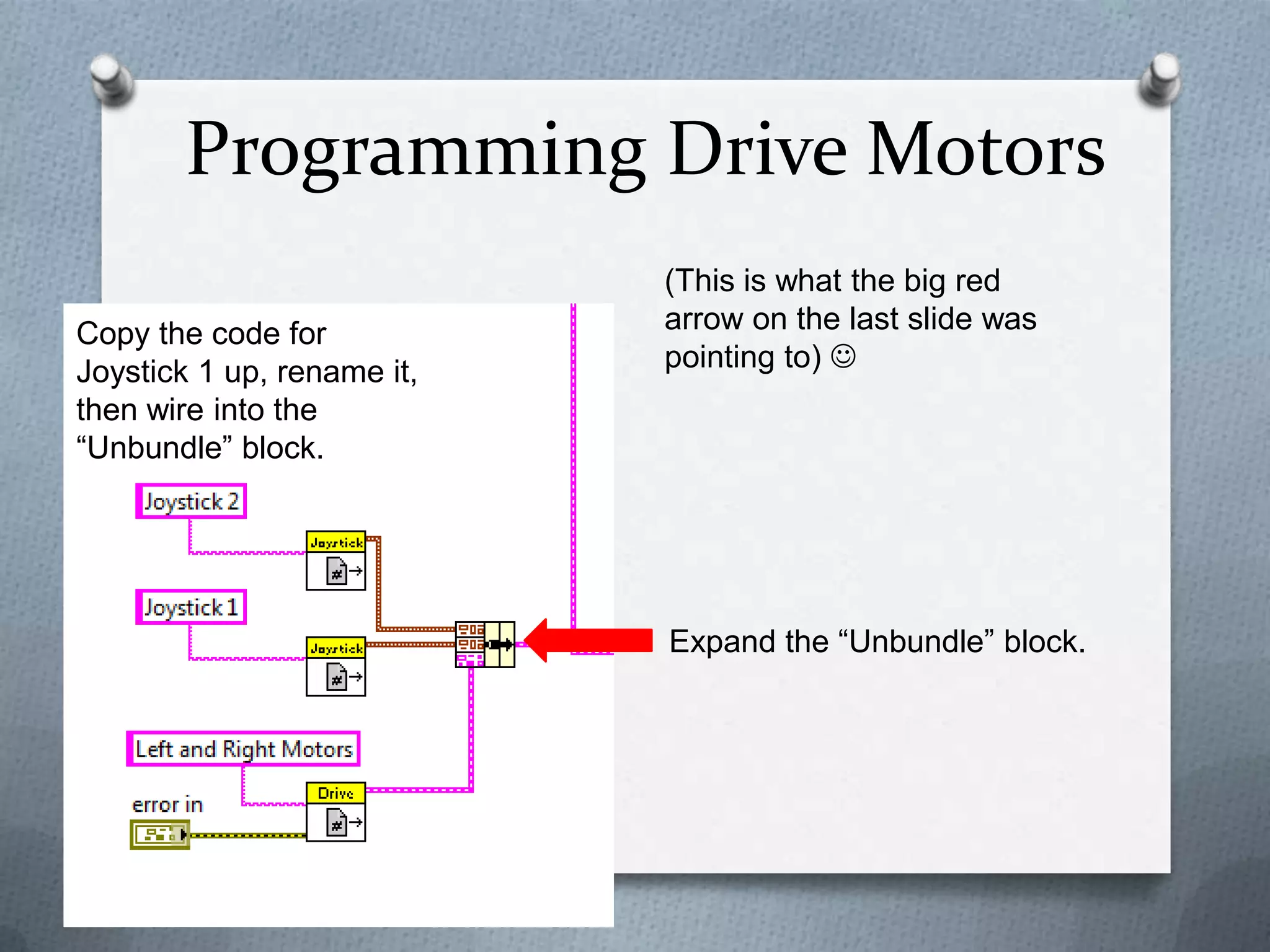 Programming Drive Motors
Copy the code for
Joystick 1 up, rename it,
then wire into the
“Unbundle” block.

(This is what the big red
arrow on the last slide was
pointing to) 

Expand the “Unbundle” block.

 