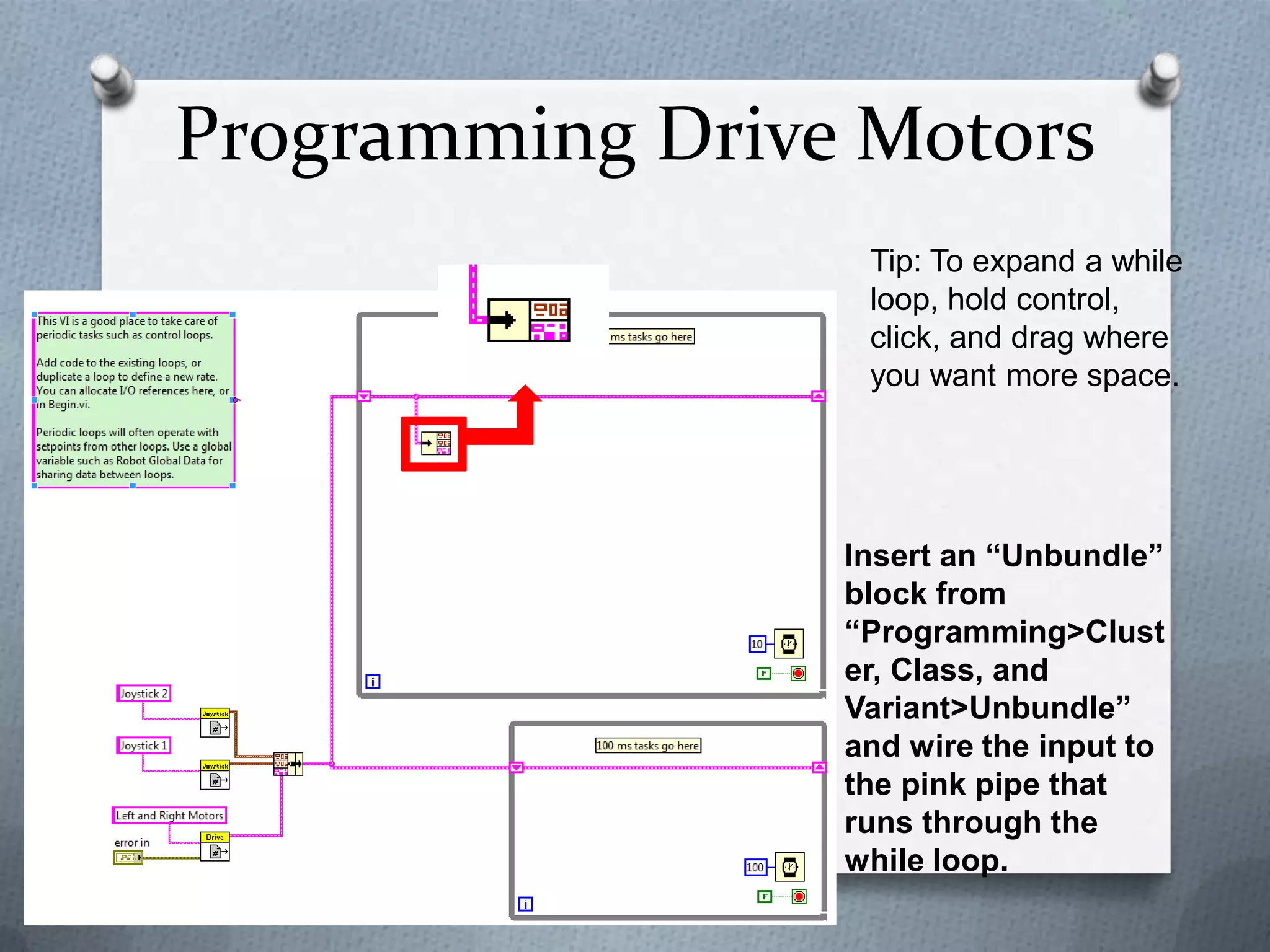 Programming Drive Motors
Tip: To expand a while
loop, hold control,
click, and drag where
you want more space.

Insert an “Unbundle”
block from
“Programming>Clust
er, Class, and
Variant>Unbundle”
and wire the input to
the pink pipe that
runs through the
while loop.

 