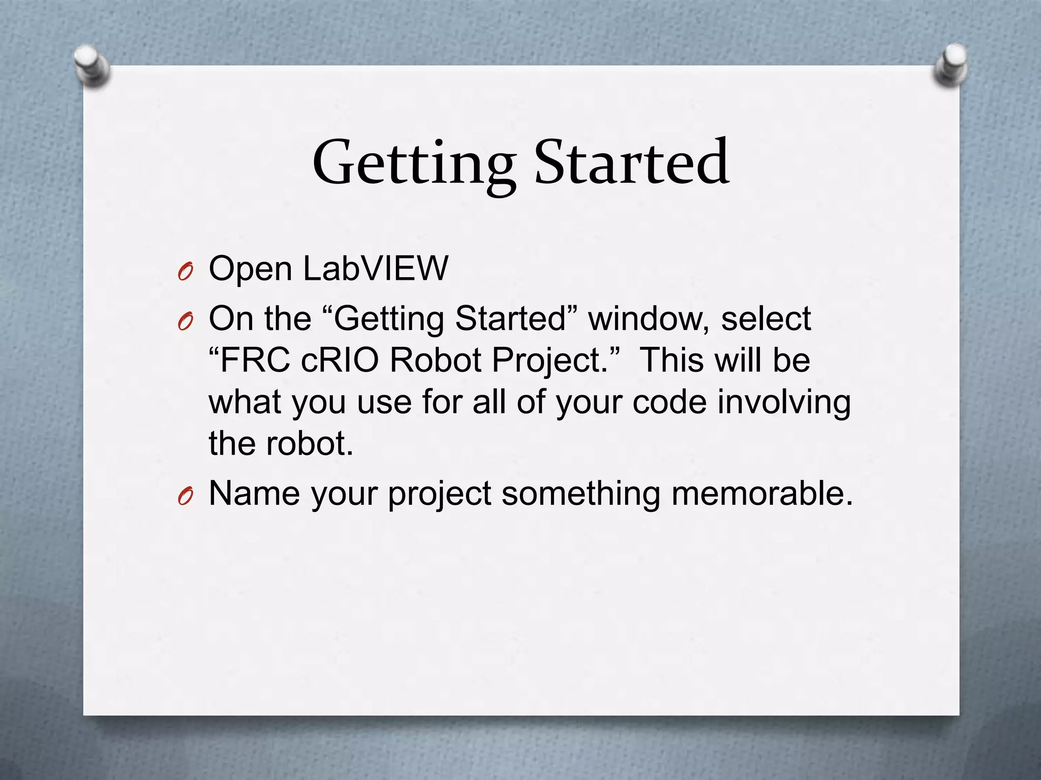 Getting Started
O Open LabVIEW
O On the “Getting Started” window, select

“FRC cRIO Robot Project.” This will be
what you use for all of your code involving
the robot.
O Name your project something memorable.

 