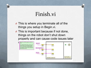 Finish.vi
O This is where you terminate all of the

things you setup in Begin.vi.
O This is important because if not done,
things on the robot don’t shut down
properly and can cause code issues later
on.

 