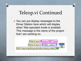 Teleop.vi Continued
O You can put display messages to the

Driver Station here which will display
when Tele-operated mode is enabled.
This message is the name of the project
that I am working on.

 
