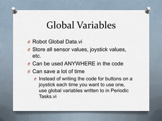 Global Variables
O Robot Global Data.vi
O Store all sensor values, joystick values,

etc.
O Can be used ANYWHERE in the code
O Can save a lot of time
O Instead of writing the code for buttons on a

joystick each time you want to use one,
use global variables written to in Periodic
Tasks.vi

 