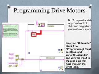 Programming Drive Motors
Tip: To expand a while
loop, hold control,
click, and drag where
you want more space.

Insert an “Unbundle”
block from
“Programming>Clust
er, Class, and
Variant>Unbundle”
and wire the input to
the pink pipe that
runs through the
while loop.

 