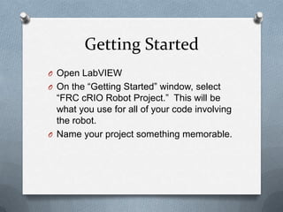 Getting Started
O Open LabVIEW
O On the “Getting Started” window, select

“FRC cRIO Robot Project.” This will be
what you use for all of your code involving
the robot.
O Name your project something memorable.

 