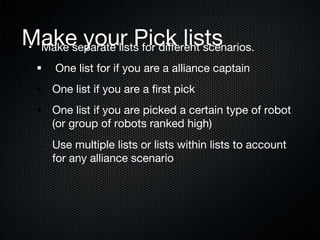 Make your Pick lists
 
•  Make separate lists for diﬀerent scenarios.
§ 

One list for if you are a alliance captain

§  One list if you are a ﬁrst pick
§  One list if you are picked a certain type of robot
(or group of robots ranked high)
§ 

Use multiple lists or lists within lists to account
for any alliance scenario

 