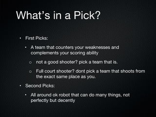 What’s in a Pick?
•  First Picks:
•  A team that counters your weaknesses and
complements your scoring ability
o  not a good shooter? pick a team that is.
o  Full court shooter? dont pick a team that shoots from
the exact same place as you. 
•  Second Picks:
•  All around ok robot that can do many things, not
perfectly but decently 

 