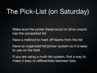 The Pick-List (on Saturday)
• 

• 

• 

• 

Make sure the picker (head scout or drive coach)
has the completed list
Have a method to mark oﬀ teams from the list
Have an organized list/picker system so it is easy
to use on the ﬁeld
If you are using a multi-list system, ﬁnd a way to
make it easy to diﬀerentiate between lists. 

 