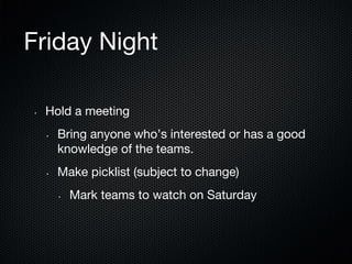 Friday Night
• 

Hold a meeting
• 

• 

Bring anyone who’s interested or has a good
knowledge of the teams.
Make picklist (subject to change)
• 

Mark teams to watch on Saturday

 