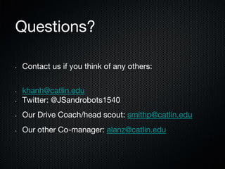 Questions?
• 

Contact us if you think of any others:

• 

khanh@catlin.edu
Twitter: @JSandrobots1540

• 

Our Drive Coach/head scout: smithp@catlin.edu

• 

Our other Co-manager: alanz@catlin.edu

• 

 
