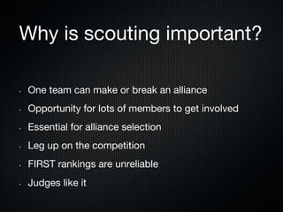 Why is scouting important?
• 

One team can make or break an alliance

• 

Opportunity for lots of members to get involved

• 

Essential for alliance selection

• 

Leg up on the competition

• 

FIRST rankings are unreliable

• 

Judges like it

 