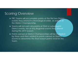 Scoring Overview


FRC Teams will accumulate points at the first two District
events they attend in chronological order, as well as at
the District Championship.



Teams will not earn any points at third or subsequent
District events, nor at any Regional events they attend
during the 2014 season.



Points earned at District Championships will be multiplied
by three and then added to points earned at District
events to determine the final season points total for the
Team.

 