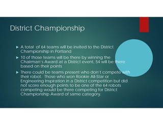 District Championship





A total of 64 teams will be invited to the District
Championship in Portland
10 of those teams will be there by winning the
Chairman’s Award at a District event, 54 will be there
based on their points
There could be teams present who don’t compete with
their robot. Those who won Rookie All-Star or
Engineering Inspiration in a District competition but did
not score enough points to be one of the 64 robots
competing would be there competing for District
Championship Award of same category.

 