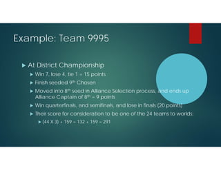Example: Team 9995


At District Championship


Win 7, lose 4, tie 1 = 15 points



Finish seeded 9th Chosen



Moved into 8th seed in Alliance Selection process, and ends up
Alliance Captain of 8th = 9 points



Win quarterfinals, and semifinals, and lose in finals (20 points)



Their score for consideration to be one of the 24 teams to worlds:
 (44

X 3) + 159 = 132 + 159 = 291

 