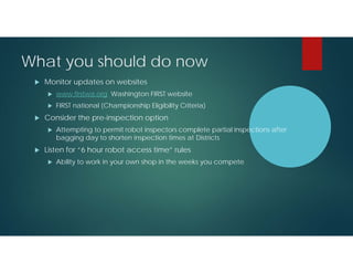 What you should do now


Monitor updates on websites





www.firstwa.org Washington FIRST website
FIRST national (Championship Eligibility Criteria)

Consider the pre-inspection option




Attempting to permit robot inspectors complete partial inspections after
bagging day to shorten inspection times at Districts

Listen for “6 hour robot access time” rules


Ability to work in your own shop in the weeks you compete

 