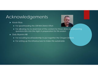 Acknowledgements


Kevin Ross





For spearheading the OR/WA District Effort
For allowing me to steal most of the content for these slides and answering
questions late into the night in preparation for this session

Deb Mumm-Hill


For recruiting local leadership to put together the Oregon Districts



For setting up the infrastructure to make this sustainable

 