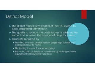 District Model




The district model turns control of the FRC events to
local organizing committees
The goal is to reduce the costs for teams while at the
same time increase the number of plays for teams.
Costs are reduced by


Play FRC events in smaller venues (large high schools and
colleges) closer to home



Eliminating the cost for a second play



Reducing the ‘professional’ overhead by running our own
equipment with our own volunteers

 